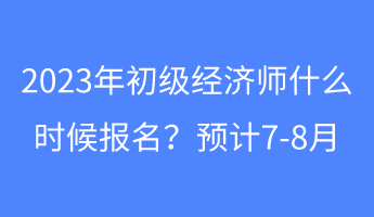 2023年初级经济师什么时候报名?预计7-8月 2023年初级经济师什么时候报名?预计7-8月