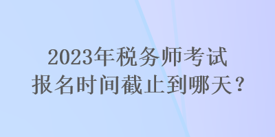 2023年税务师考试报名时间截止到哪天? 2023年税务师考试报名时间截止到哪天?