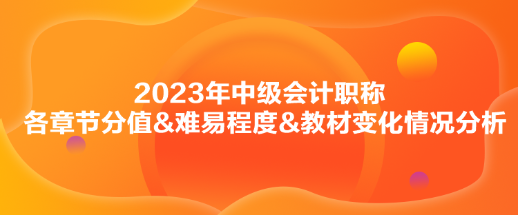 2023年中级会计实务各章节分值&难易程度&教材变化情况分析