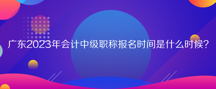 广东2023年会计中级职称报名时间是什么时候? 广东2023年会计中级职称报名时间是什么时候?
