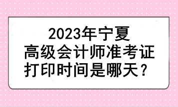2023年宁夏高级会计师准考证打印时间是哪天? 2023年宁夏高级会计师准考证打印时间是哪天?
