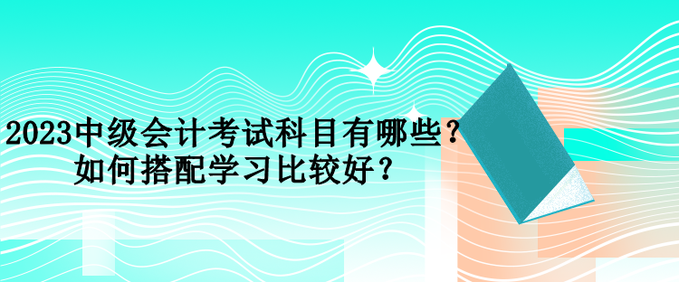 2023中级会计考试科目有哪些？如何搭配学习比较好？