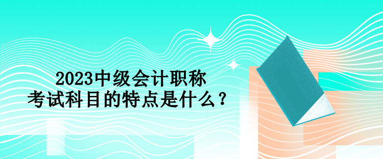2023中级会计职称考试科目的特点是什么？