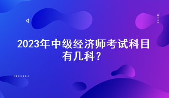 2023年中级经济师考试科目有几科? 2023年中级经济师考试科目有几科?
