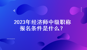 2023年经济师中级职称报名条件是什么？