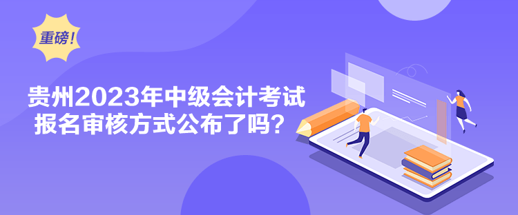 贵州2023年中级会计考试报名审核方式公布了吗？