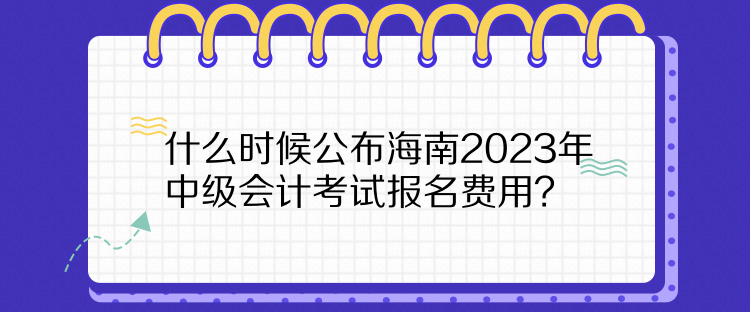 什么时候公布海南2023年中级会计考试报名费用？