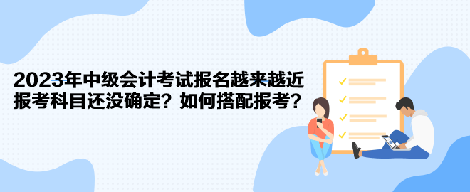 2023年中级会计考试报名越来越近 报考科目还没确定?如何搭配报考? 2023年中级会计考试报名越来越近 报考科目还没确定?如何搭配报考?