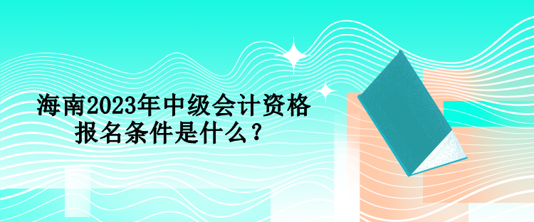 海南2023年中级会计资格报名条件是什么? 海南2023年中级会计资格报名条件是什么?