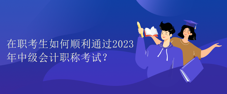 在职考生如何顺利通过2023年中级会计职称考试？