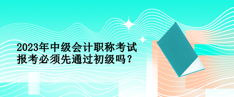 2023年中级会计职称考试报考必须先通过初级吗？