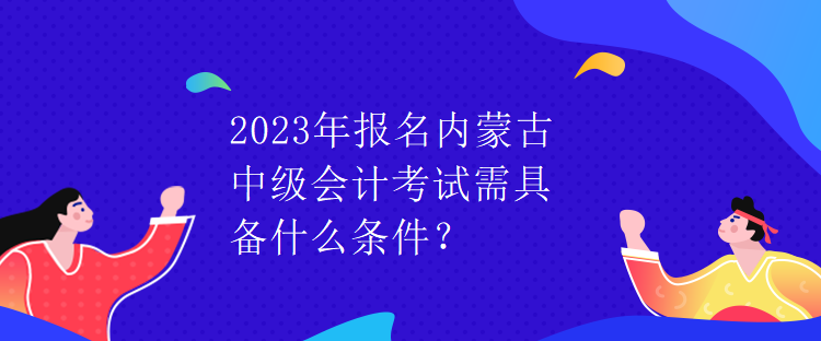 2023年报名内蒙古中级会计考试需具备什么条件？