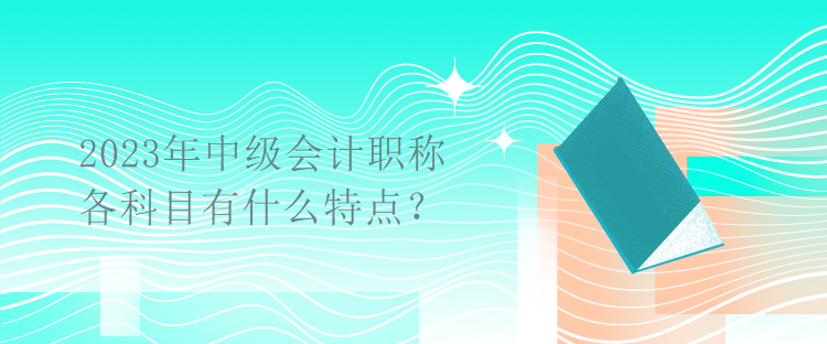 2023年中级会计职称考试各科目有什么特点? 2023年中级会计职称考试各科目有什么特点?