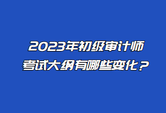 2023年初级审计师考试大纲有哪些变化? 2023年初级审计师考试大纲有哪些变化?