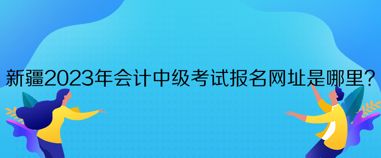 新疆2023年会计中级考试报名网址是哪里? 新疆2023年会计中级考试报名网址是哪里?
