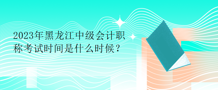 2023年黑龙江中级会计职称考试时间是什么时候？