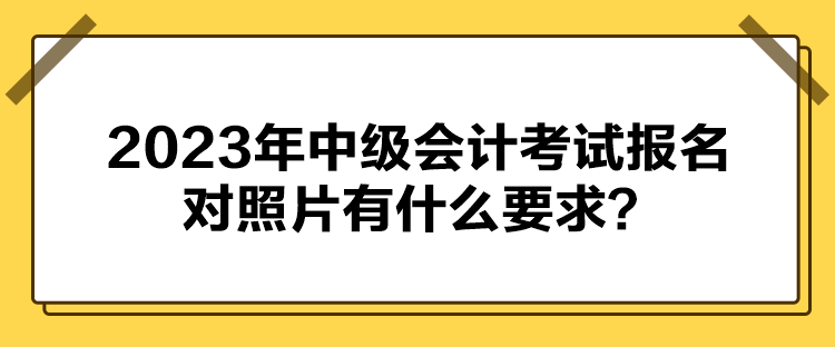2023年中级会计考试报名对照片有什么要求？
