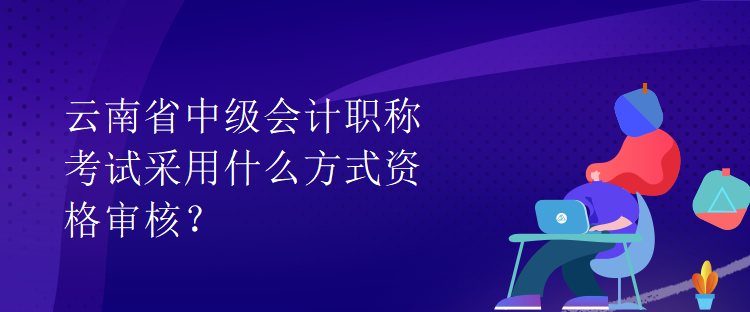云南省中级会计职称考试采用什么方式资格审核? 云南省中级会计职称考试采用什么方式资格审核?