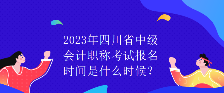 2023年四川省中级会计职称考试报名时间是什么时候? 2023年四川省中级会计职称考试报名时间是什么时候?