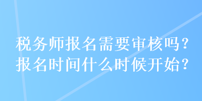 税务师报名需要审核吗?报名时间什么时候开始? 税务师报名需要审核吗?报名时间什么时候开始?