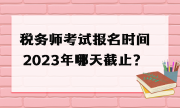 税务师考试报名时间2023年哪天截止？