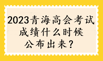 2023青海高会考试成绩什么时候公布出来？