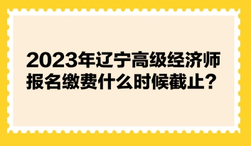 2023年辽宁高级经济师报名缴费什么时候截止? 2023年辽宁高级经济师报名缴费什么时候截止?