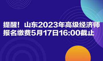 提醒!山东2023年高级经济师报名缴费5月17日1600截止 提醒!山东2023年高级经济师报名缴费5月17日1600截止