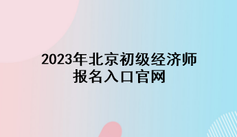 2023年北京初级经济师报名入口官网 2023年北京初级经济师报名入口官网