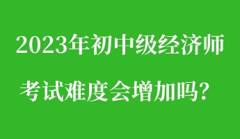 2023年初中级经济师考试难度会增加吗？