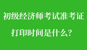初级经济师考试准考证打印时间是什么？