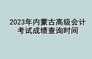 2023年内蒙古高级会计考试成绩查询时间