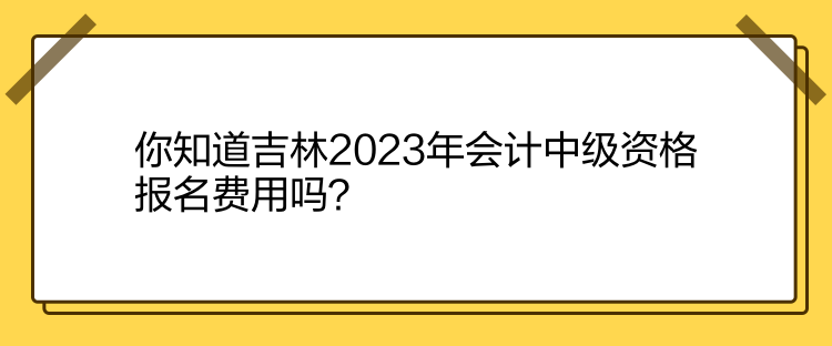 你知道吉林2023年会计中级资格报名费用吗？