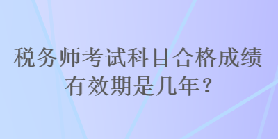 税务师考试科目合格成绩有效期是几年? 税务师考试科目合格成绩有效期是几年?