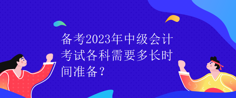备考2023年中级会计考试各科需要多长时间准备? 备考2023年中级会计考试各科需要多长时间准备?