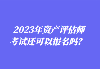 2023年资产评估师考试还可以报名吗? 2023年资产评估师考试还可以报名吗?
