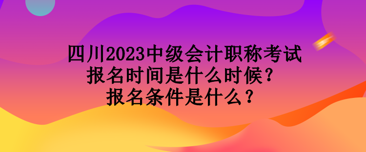 四川2023中级会计职称考试报名时间是什么时候?报名条件是什么? 四川2023中级会计职称考试报名时间是什么时候?报名条件是什么?