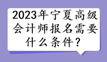 2023年宁夏高级会计师报名需要什么条件? 2023年宁夏高级会计师报名需要什么条件?