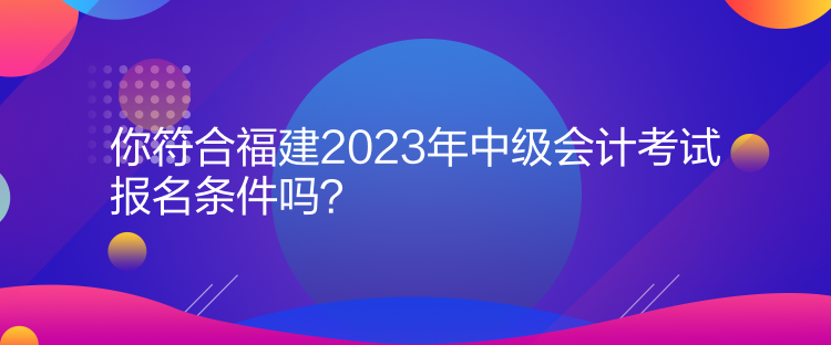 你符合福建2023年中级会计考试报名条件吗？