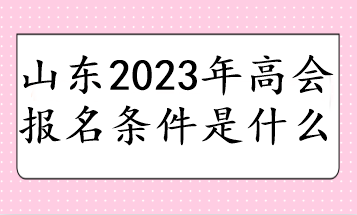 山东2023年高会报名条件是什么 山东2023年高会报名条件是什么