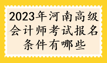 2023年河南高级会计师考试报名条件有哪些 2023年河南高级会计师考试报名条件有哪些