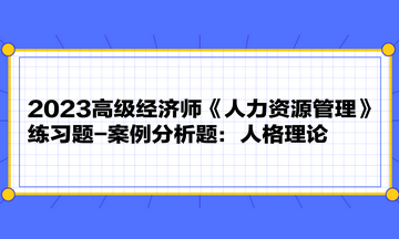 2023高级经济师《人力资源管理》练习题-案例分析题:人格理论 2023高级经济师《人力资源管理》练习题-案例分析题:人格理论