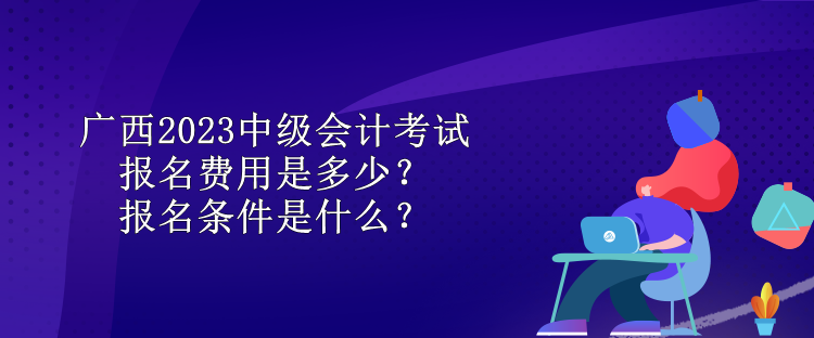 广西2023中级会计考试报名费用是多少？报名条件是什么？
