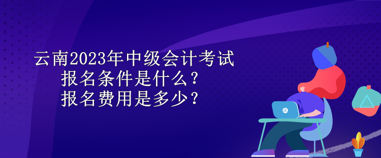 云南2023年中级会计考试报名条件是什么？报名费用是多少？