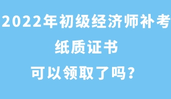 2022年初级经济师补考纸质证书可以领取了吗? 2022年初级经济师补考纸质证书可以领取了吗?
