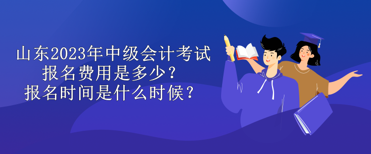 山东2023年中级会计考试报名费用是多少？报名时间是什么时候？