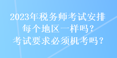 2023年税务师考试安排每个地区一样吗?考试要求必须机考吗? 2023年税务师考试安排每个地区一样吗?考试要求必须机考吗?