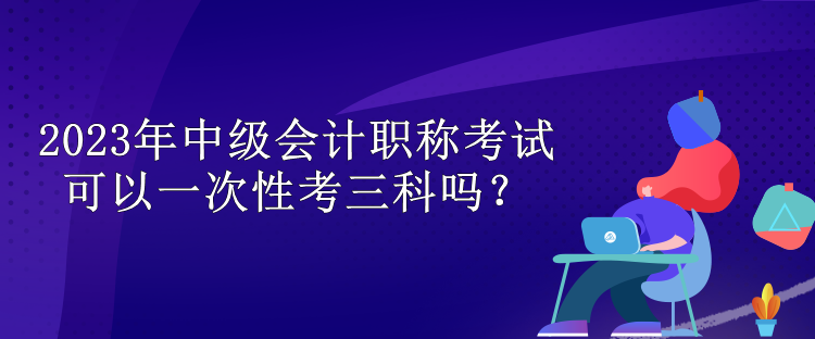 2023年中级会计职称考试可以一次性考三科吗? 2023年中级会计职称考试可以一次性考三科吗?