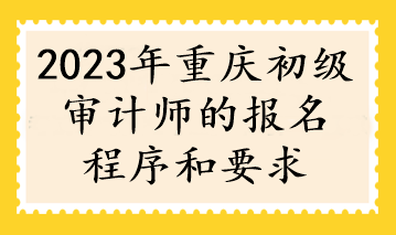 2023年重庆初级审计师的报名程序和要求 2023年重庆初级审计师的报名程序和要求