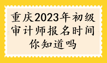 重庆2023年初级审计师报名时间你知道吗 重庆2023年初级审计师报名时间你知道吗